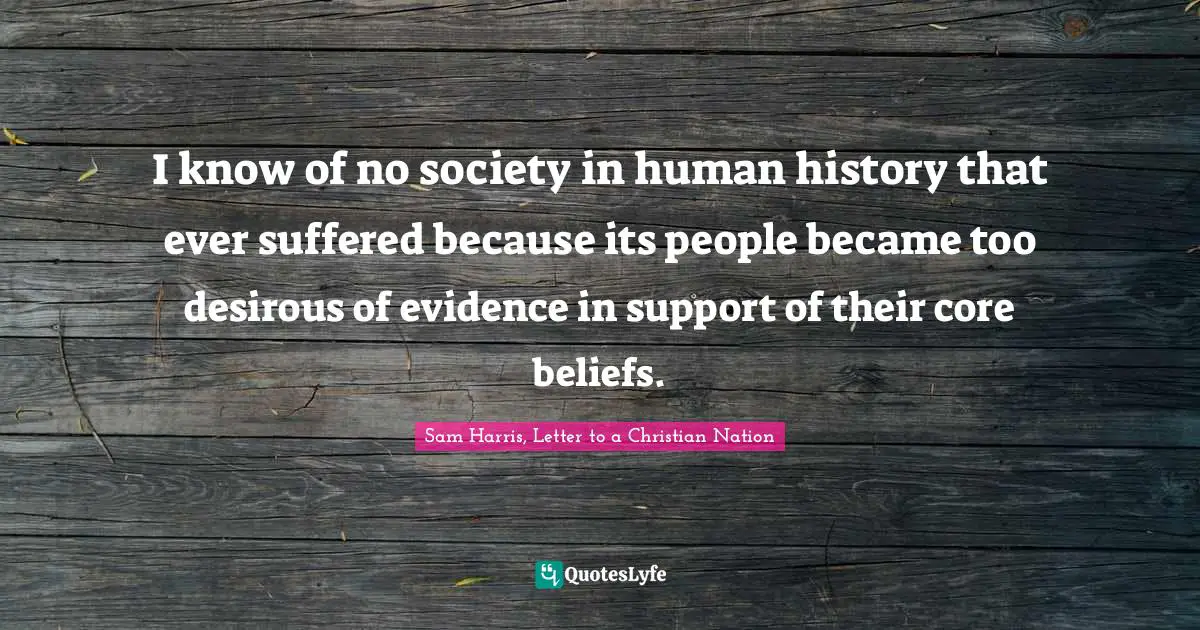 I know of no society in human history that ever suffered because its people became too desirous of evidence in support of their core beliefs.