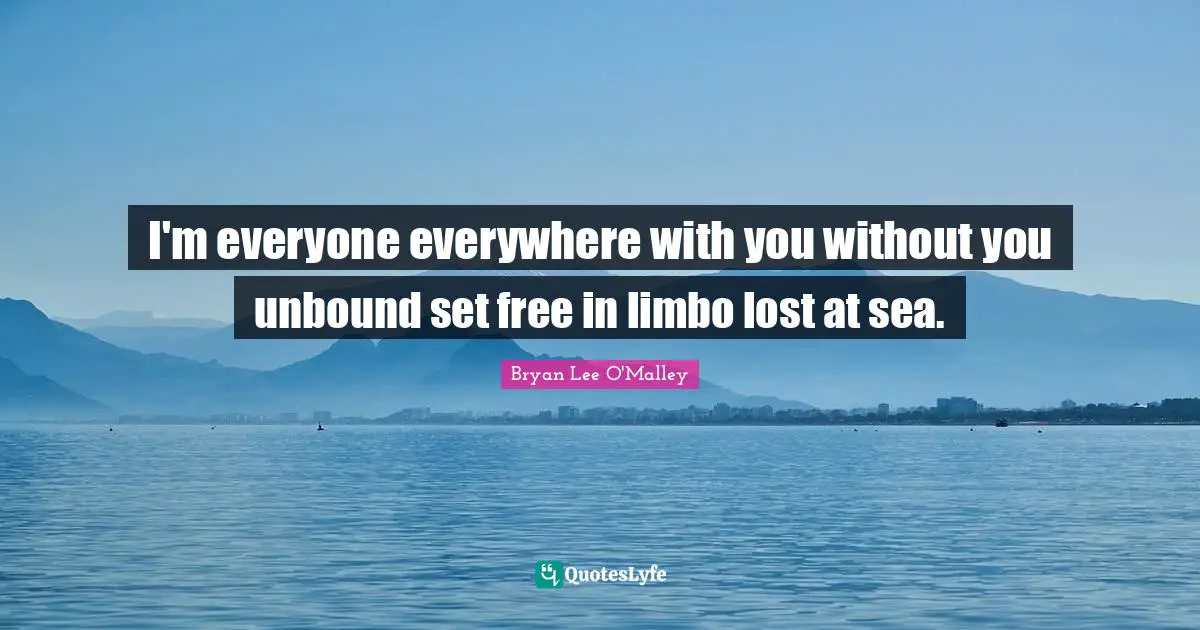 I'm everyone everywhere with you without you unbound set free in limbo lost at sea.