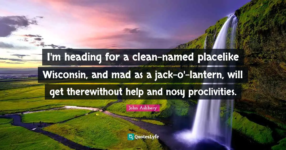 I'm heading for a clean-named placelike Wisconsin, and mad as a jack-o'-lantern, will get therewithout help and nosy proclivities.