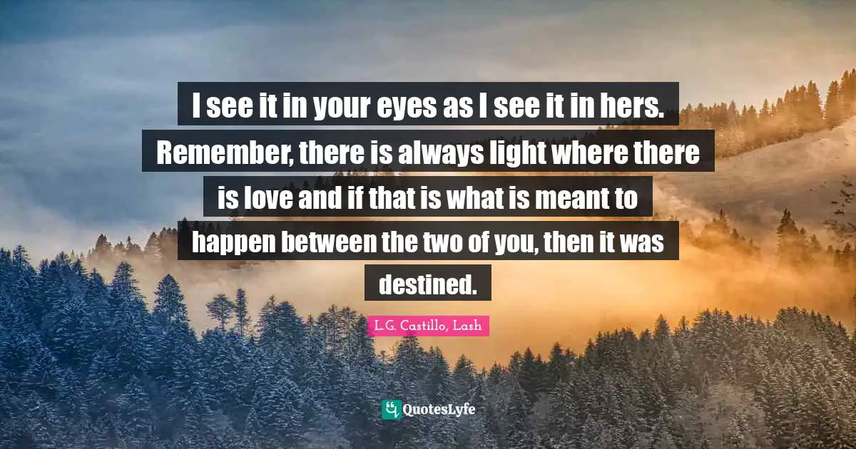 I see it in your eyes as I see it in hers. Remember, there is always light where there is love and if that is what is meant to happen between the two of you, then it was destined.