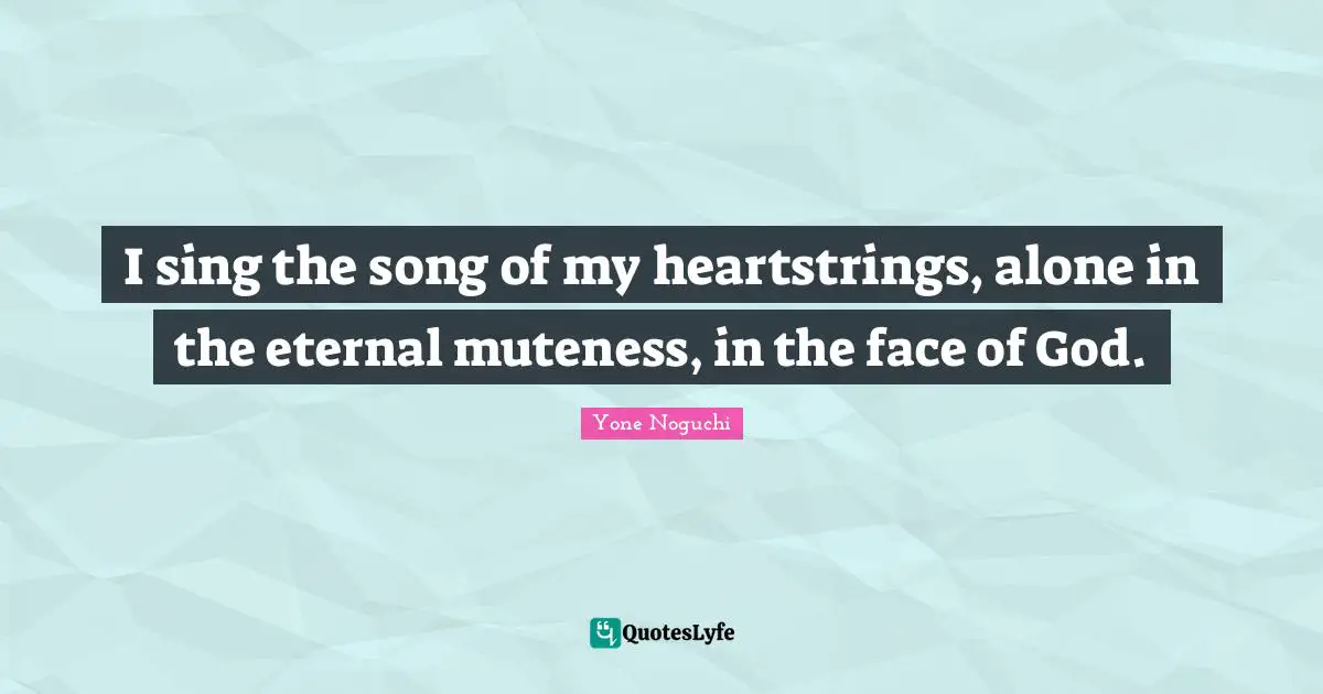 I sing the song of my heartstrings, alone in the eternal muteness, in the face of God.