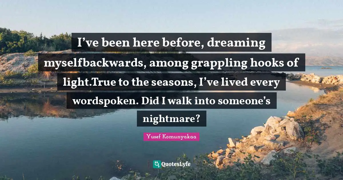 I’ve been here before, dreaming myselfbackwards, among grappling hooks of light.True to the seasons, I’ve lived every wordspoken. Did I walk into someone’s nightmare?