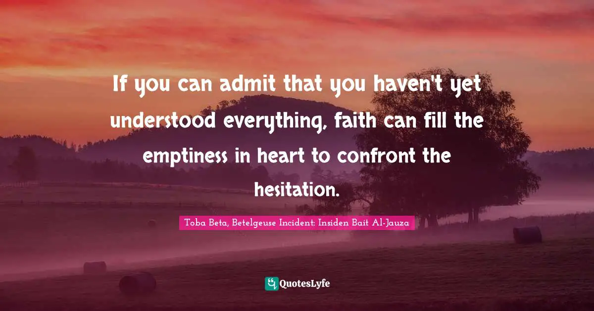 If you can admit that you haven't yet understood everything, faith can fill the emptiness in heart to confront the hesitation.