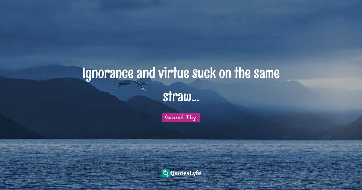 Ignorance and virtue suck on the same straw...