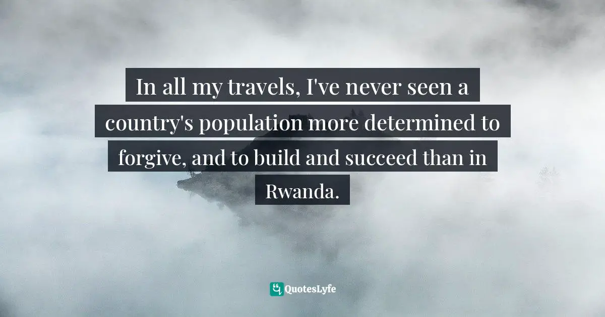 In all my travels, I've never seen a country's population more determined to forgive, and to build and succeed than in Rwanda.