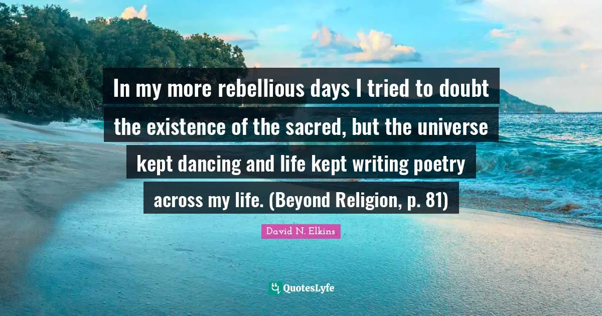 In my more rebellious days I tried to doubt the existence of the sacred, but the universe kept dancing and life kept writing poetry across my life. (Beyond Religion, p. 81)