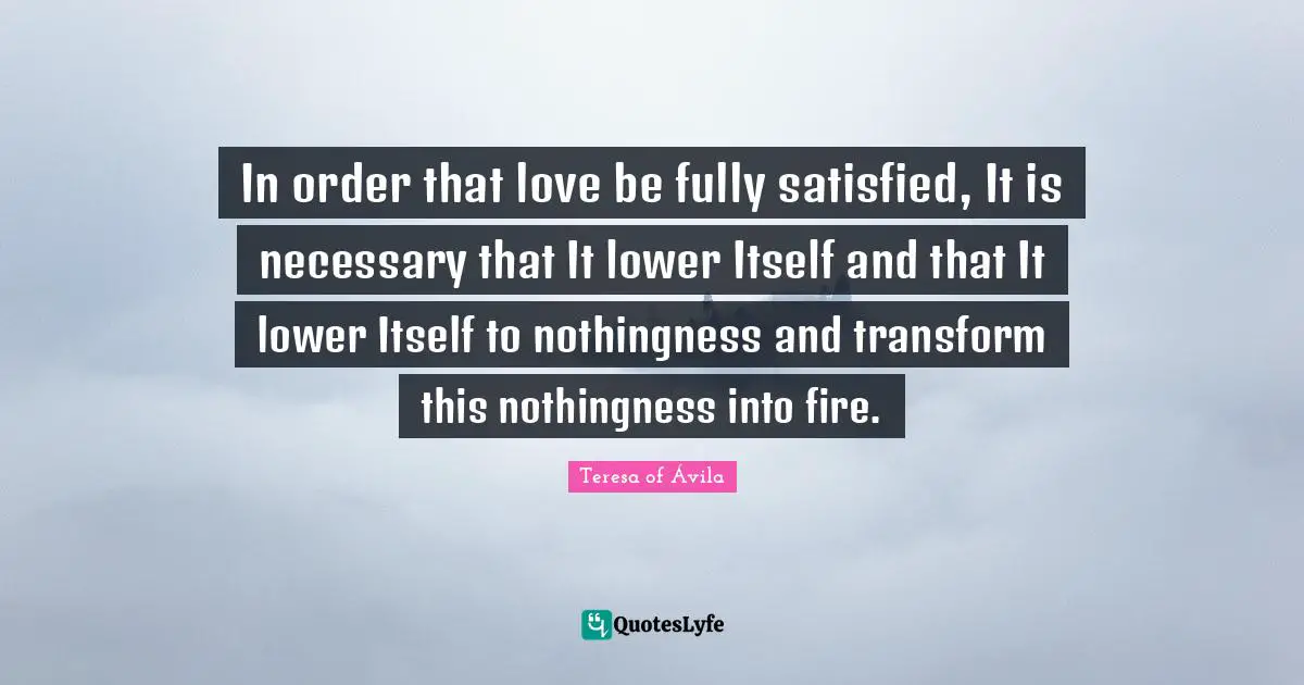 In order that love be fully satisfied, It is necessary that It lower Itself and that It lower Itself to nothingness and transform this nothingness into fire.