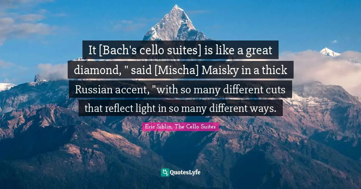 It [Bach's cello suites] is like a great diamond, " said [Mischa] Maisky in a thick Russian accent, "with so many different cuts that reflect light in so many different ways.