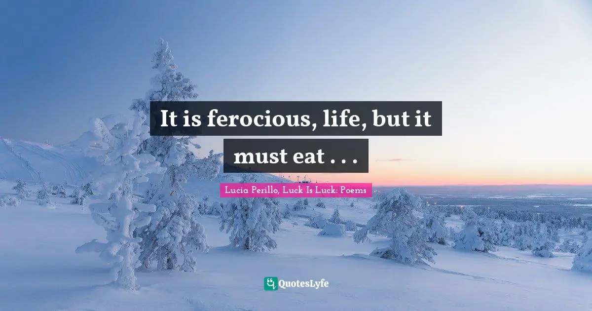 It is ferocious, life, but it must eat . . .