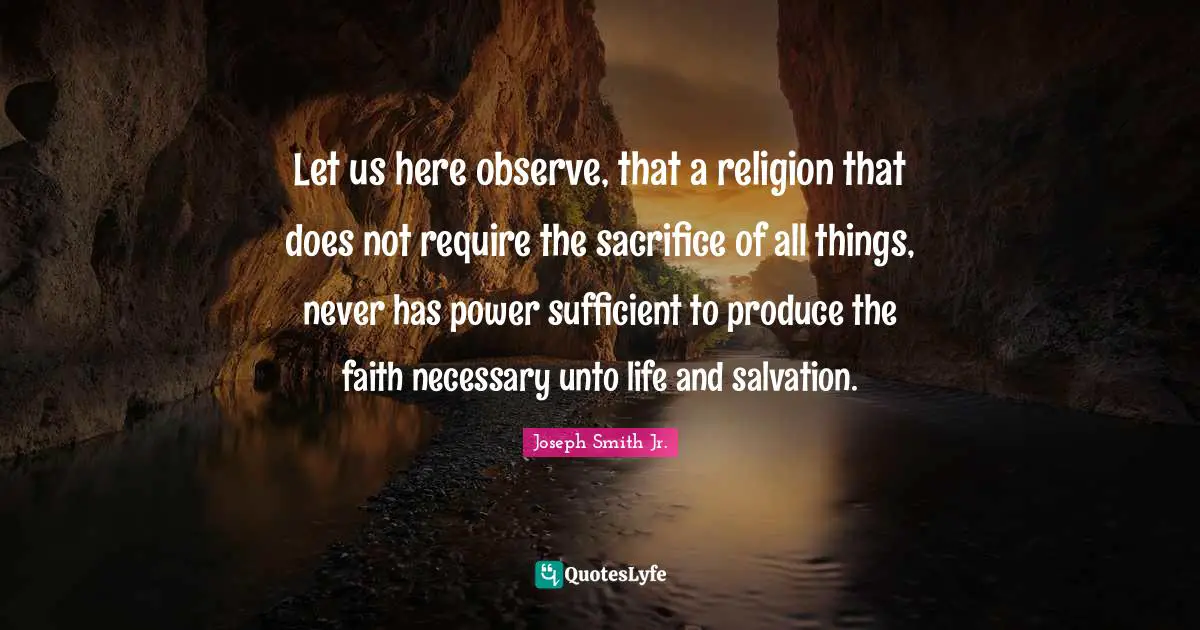 Joseph Smith Jr. Quotes: "Let us here observe, that a religion that does not require the sacrifice of all things, never has power sufficient to produce the faith necessary unto life and salvation."