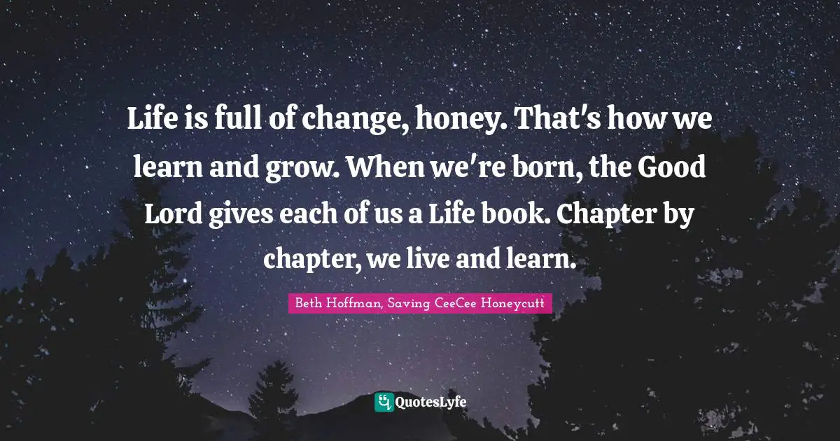 Life is full of change, honey. That's how we learn and grow. When we're born, the Good Lord gives each of us a Life book. Chapter by chapter, we live and learn.