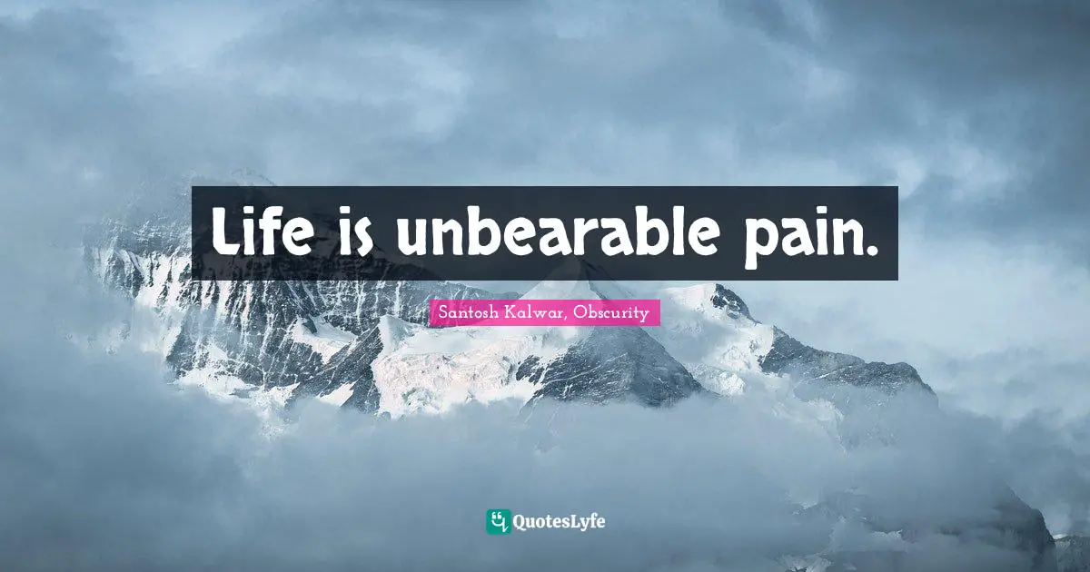 Life is unbearable pain.