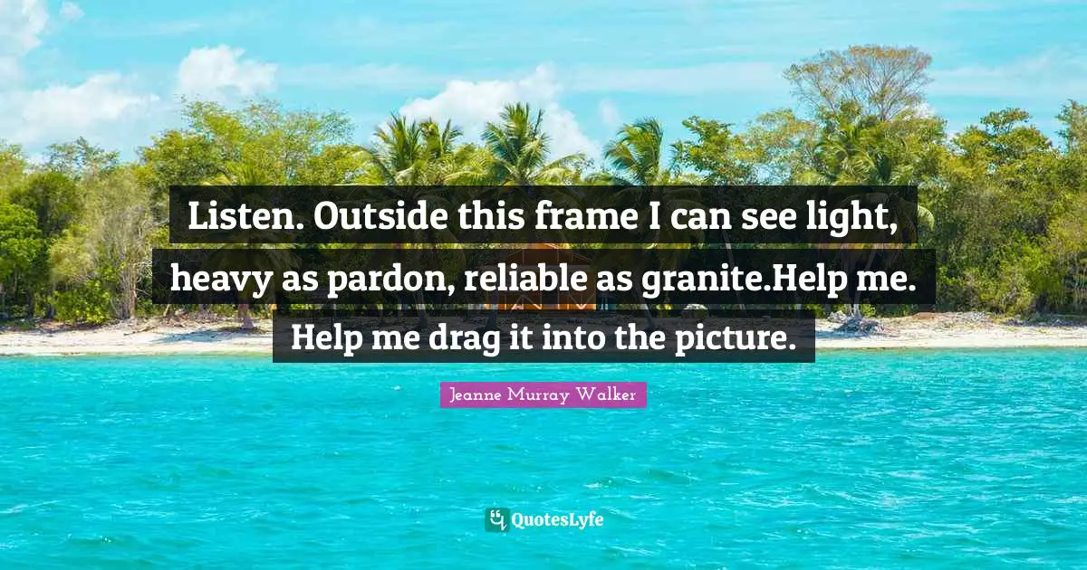 Listen. Outside this frame I can see light, heavy as pardon, reliable as granite.Help me. Help me drag it into the picture.