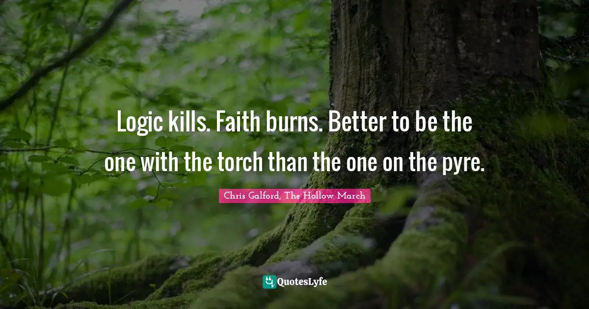 Logic kills. Faith burns. Better to be the one with the torch than the one on the pyre.