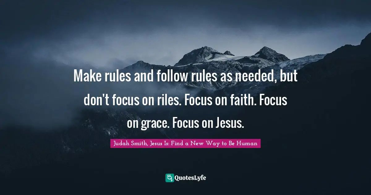 Judah Smith, Jesus Is: Find a New Way to Be Human Quotes: Make rules and follow rules as needed, but don't focus on riles. Focus on faith. Focus on grace. Focus on Jesus.