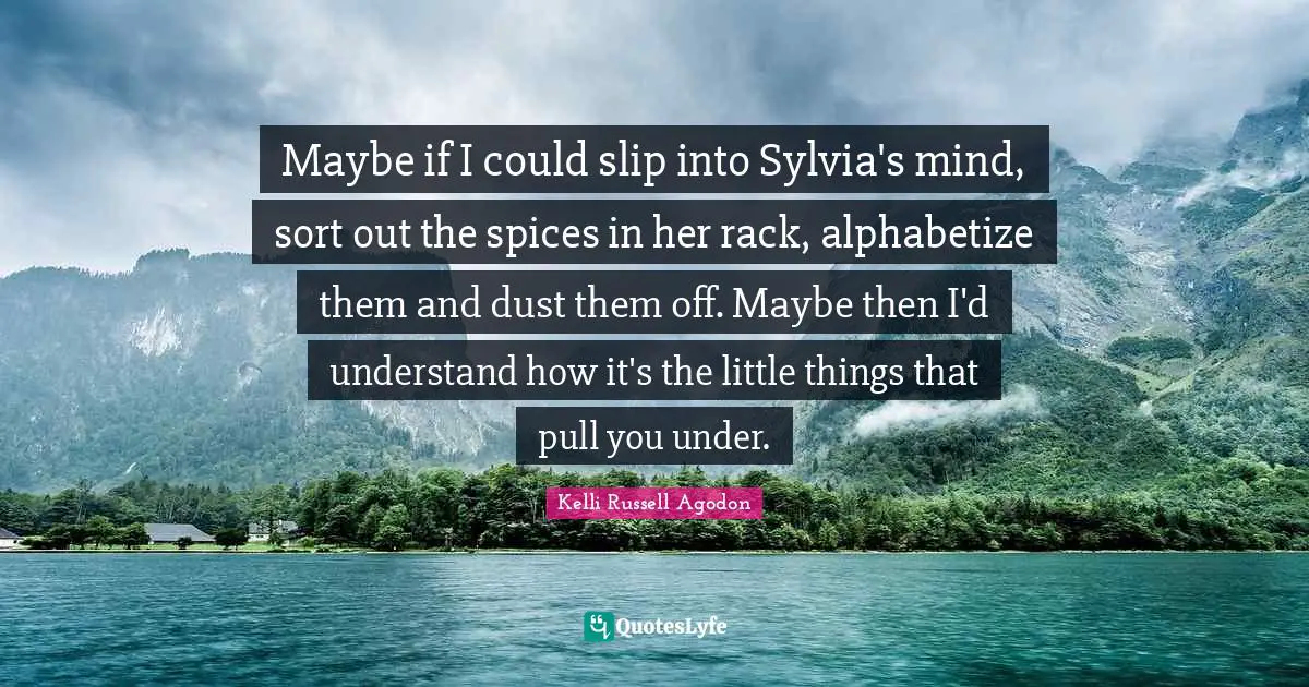 Kelli Russell Agodon Quotes: "Maybe if I could slip into Sylvia's mind, sort out the spices in her rack, alphabetize them and dust them off. Maybe then I'd understand how it's the little things that pull you under."