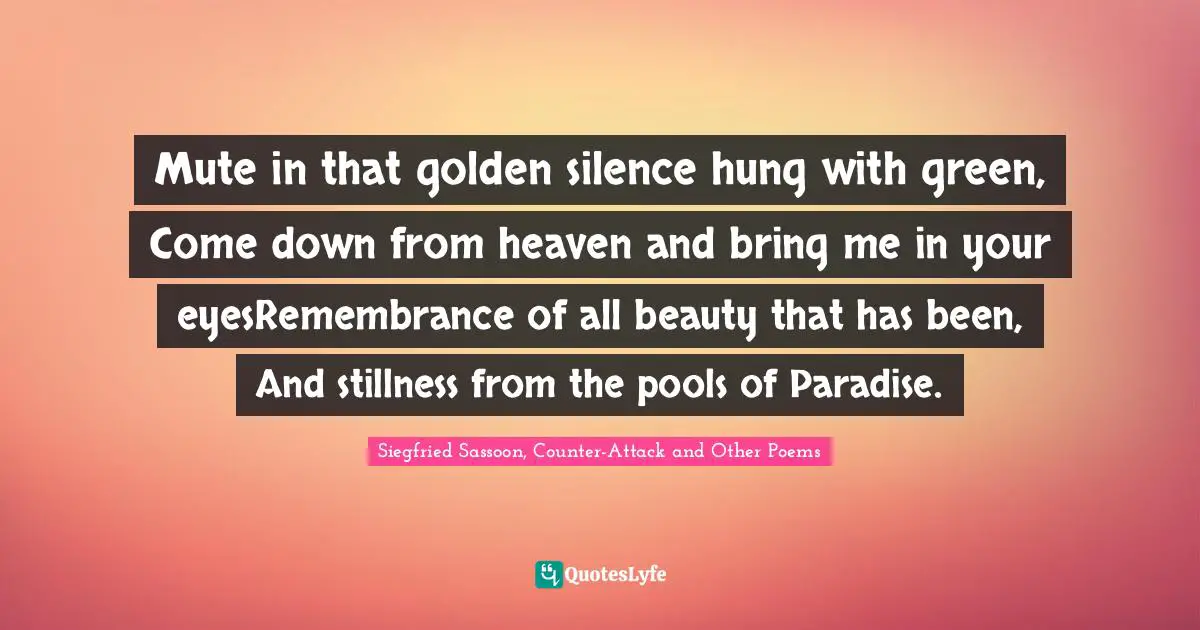 Siegfried Sassoon Quotes: "Mute in that golden silence hung with green, Come down from heaven and bring me in your eyesRemembrance of all beauty that has been, And stillness from the pools of Paradise."