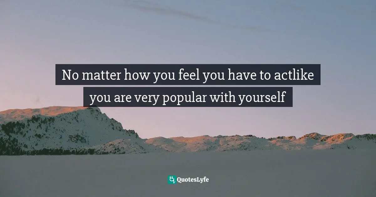No matter how you feel you have to actlike you are very popular with yourself