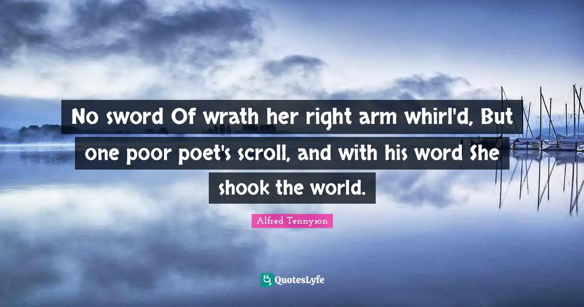 No sword Of wrath her right arm whirl'd, But one poor poet's scroll, and with his word She shook the world.