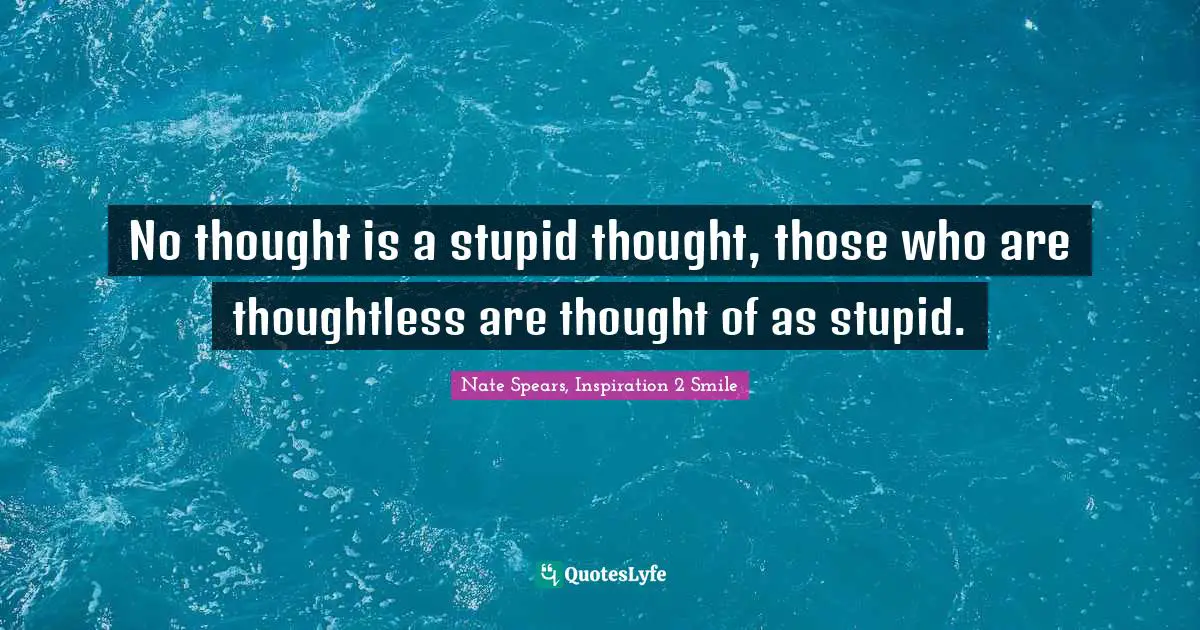 No thought is a stupid thought, those who are thoughtless are thought of as stupid.