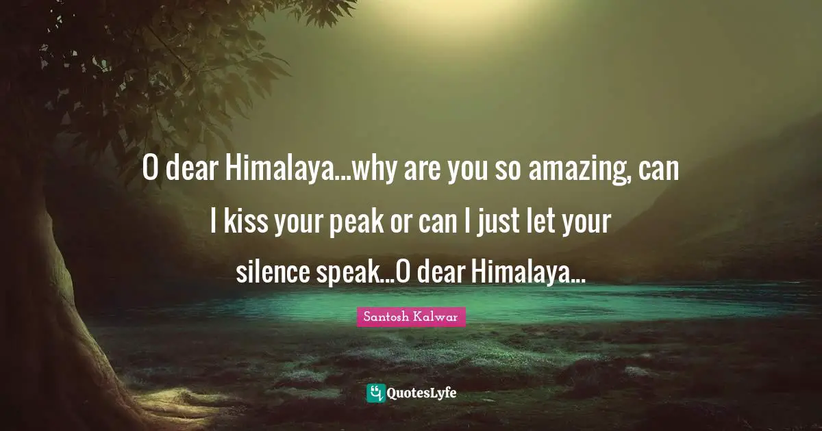 O dear Himalaya...why are you so amazing, can I kiss your peak or can I just let your silence speak...O dear Himalaya...
