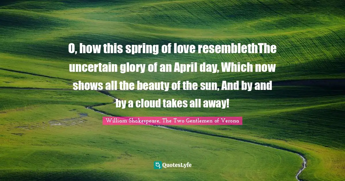 O, how this spring of love resemblethThe uncertain glory of an April day, Which now shows all the beauty of the sun, And by and by a cloud takes all away!