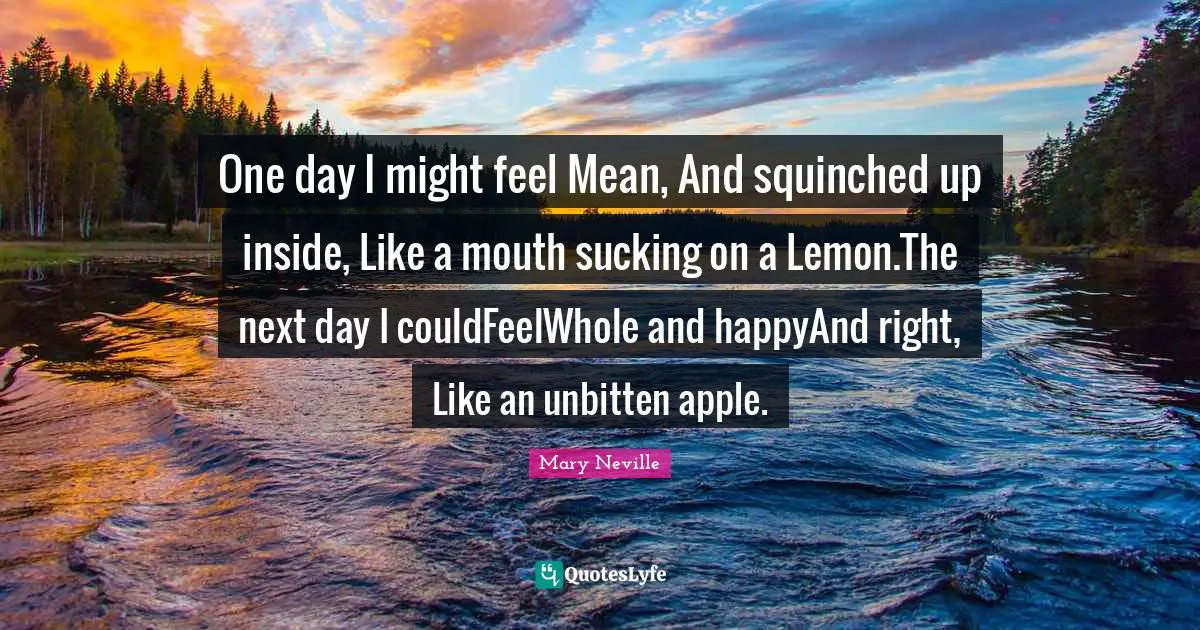 One day I might feel Mean, And squinched up inside, Like a mouth sucking on a Lemon.The next day I couldFeelWhole and happyAnd right, Like an unbitten apple.