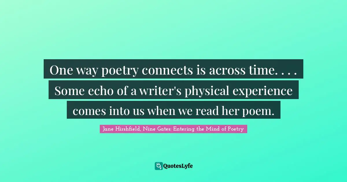 One way poetry connects is across time. . . . Some echo of a writer's physical experience comes into us when we read her poem.