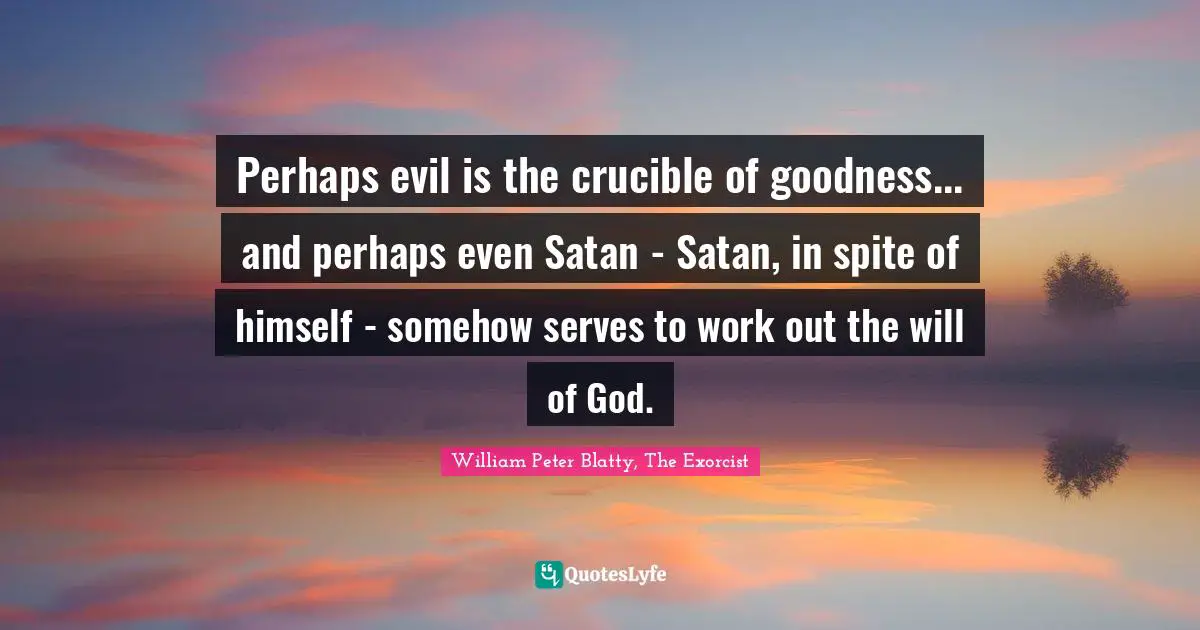 Perhaps evil is the crucible of goodness... and perhaps even Satan - Satan, in spite of himself - somehow serves to work out the will of God.