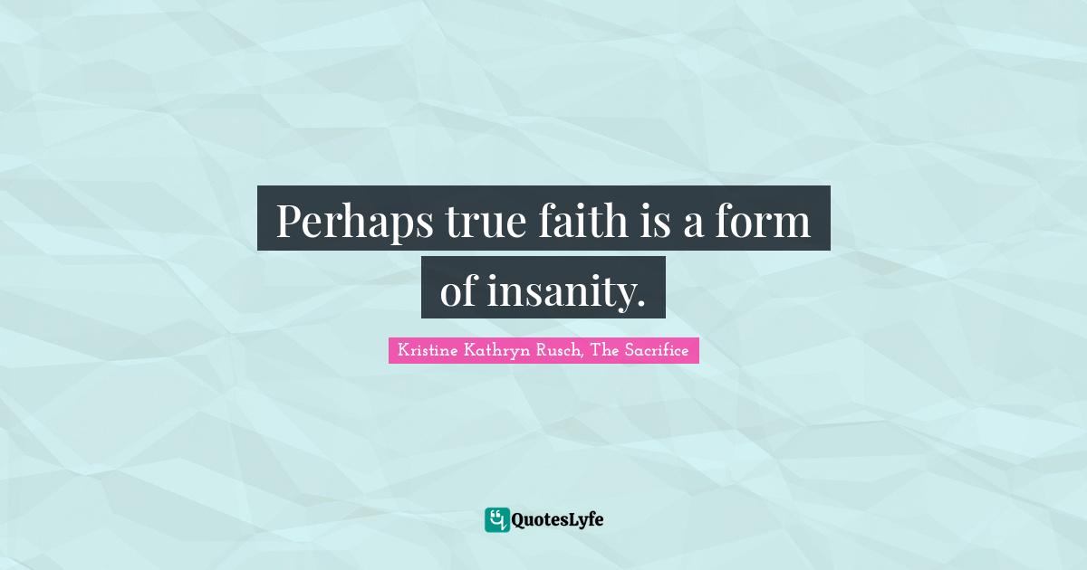 Perhaps true faith is a form of insanity.