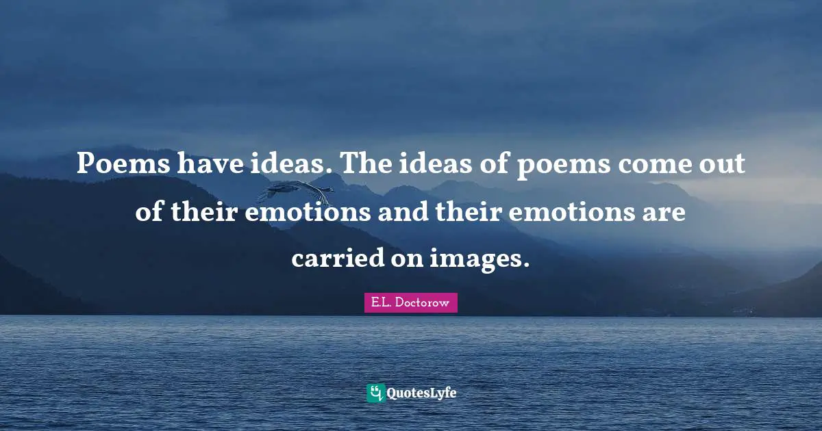 Poems have ideas. The ideas of poems come out of their emotions and their emotions are carried on images.