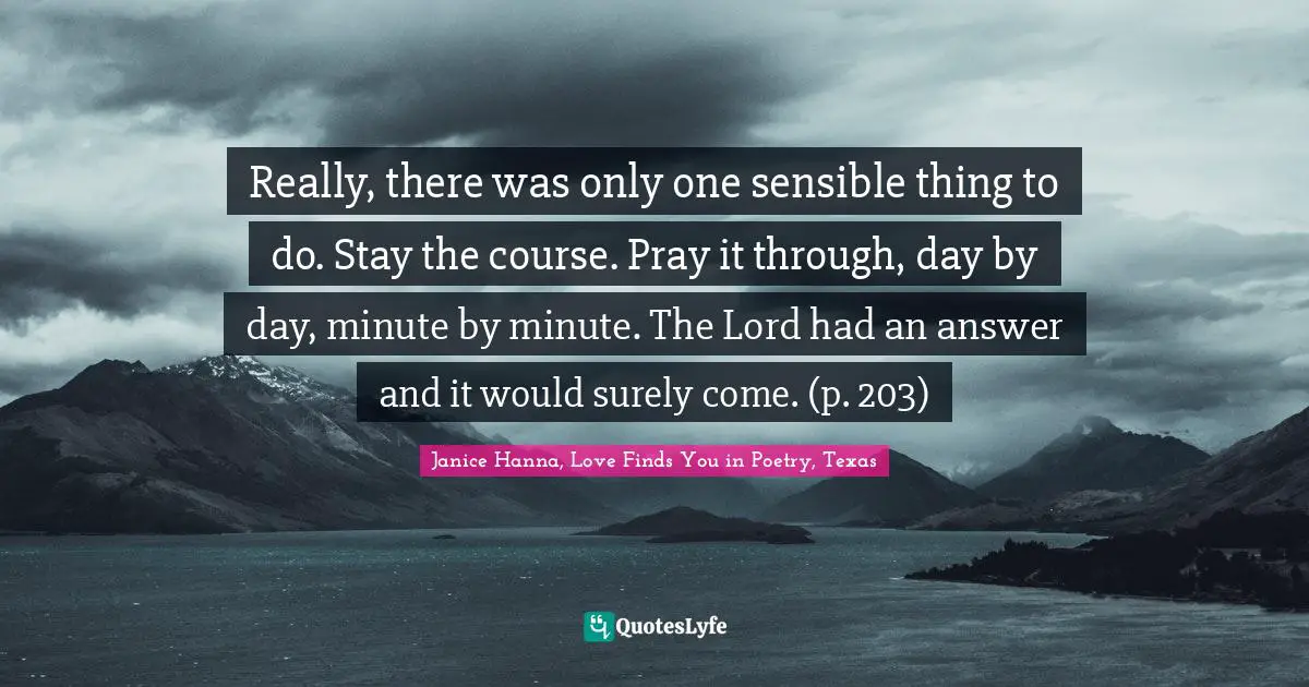 Enduring Quotes: "Really, there was only one sensible thing to do. Stay the course. Pray it through, day by day, minute by minute. The Lord had an answer and it would surely come. (p. 203)"