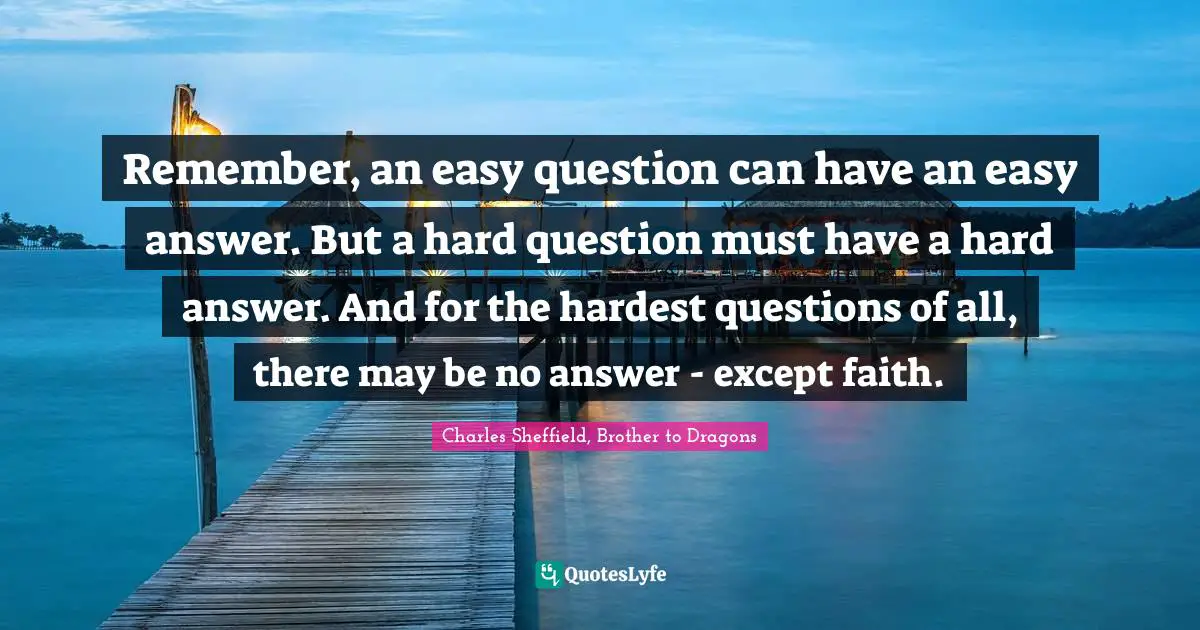 Searching Quotes: "Remember, an easy question can have an easy answer. But a hard question must have a hard answer. And for the hardest questions of all, there may be no answer - except faith."