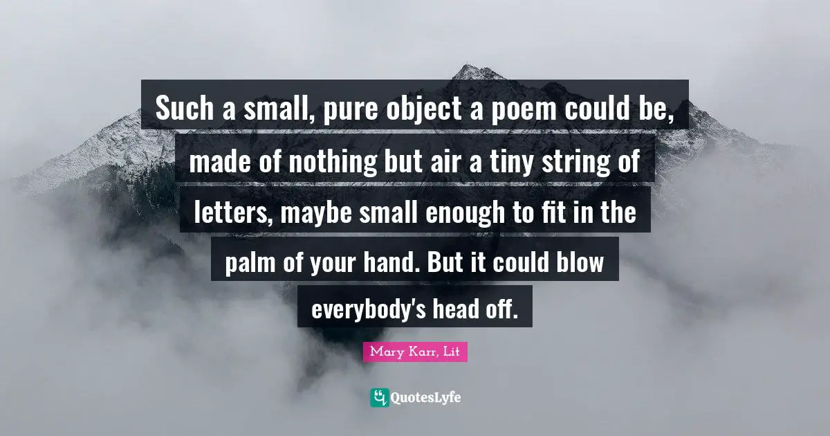 Such a small, pure object a poem could be, made of nothing but air a tiny string of letters, maybe small enough to fit in the palm of your hand. But it could blow everybody's head off.