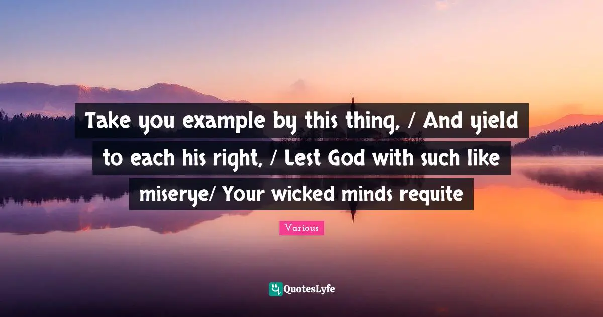Various Quotes: "Take you example by this thing, / And yield to each his right, / Lest God with such like miserye/ Your wicked minds requite"