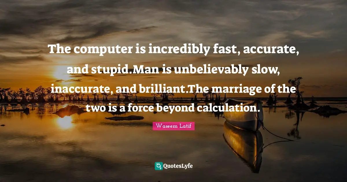 The computer is incredibly fast, accurate, and stupid.Man is unbelievably slow, inaccurate, and brilliant.The marriage of the two is a force beyond calculation.