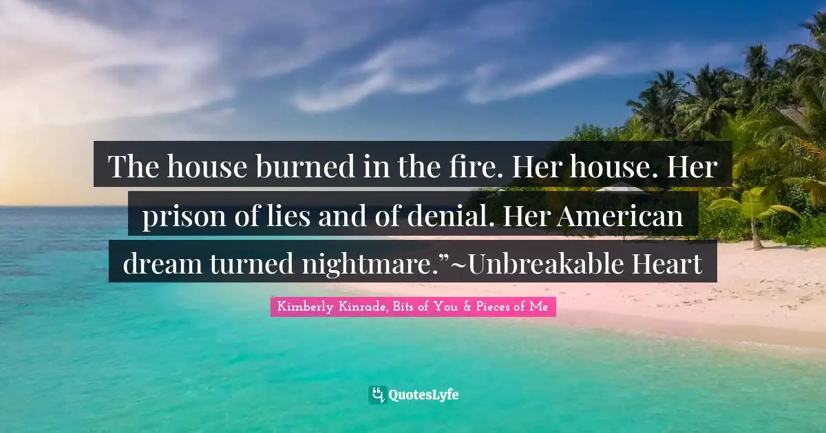 The house burned in the fire. Her house. Her prison of lies and of denial. Her American dream turned nightmare.”~Unbreakable Heart