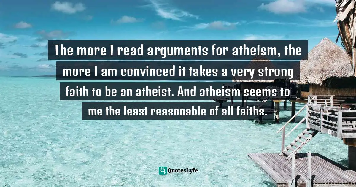 The more I read arguments for atheism, the more I am convinced it takes a very strong faith to be an atheist. And atheism seems to me the least reasonable of all faiths.