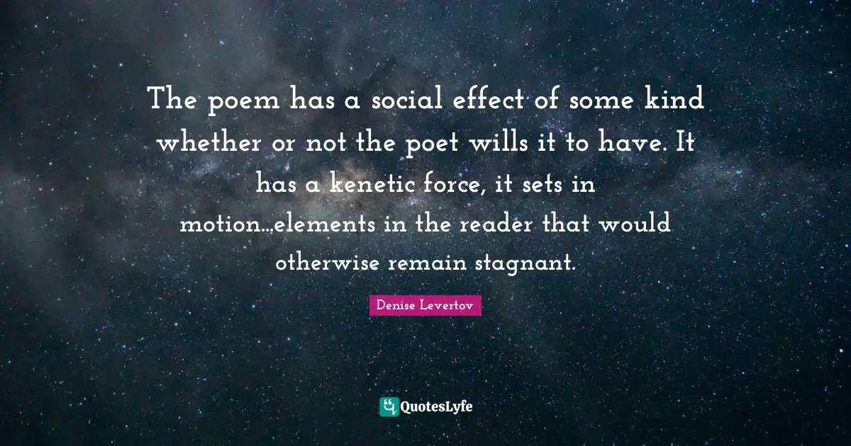 The poem has a social effect of some kind whether or not the poet wills it to have. It has a kenetic force, it sets in motion...elements in the reader that would otherwise remain stagnant.