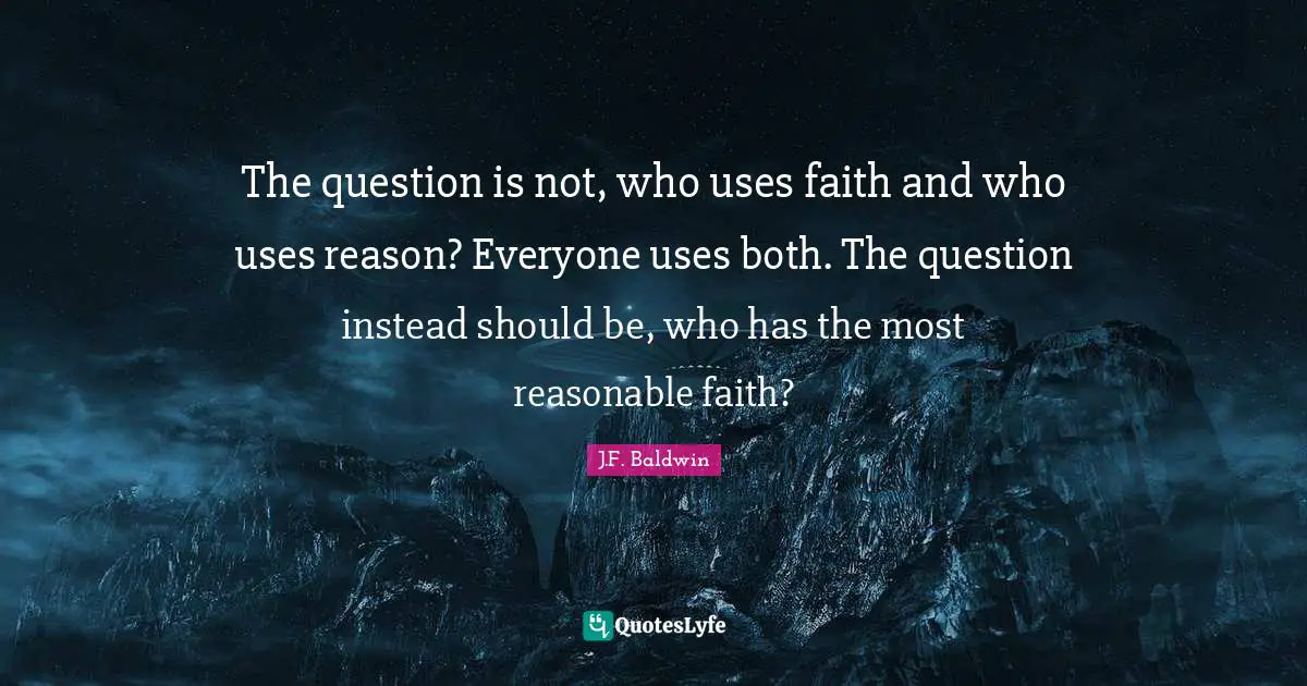 The question is not, who uses faith and who uses reason? Everyone uses both. The question instead should be, who has the most reasonable faith?
