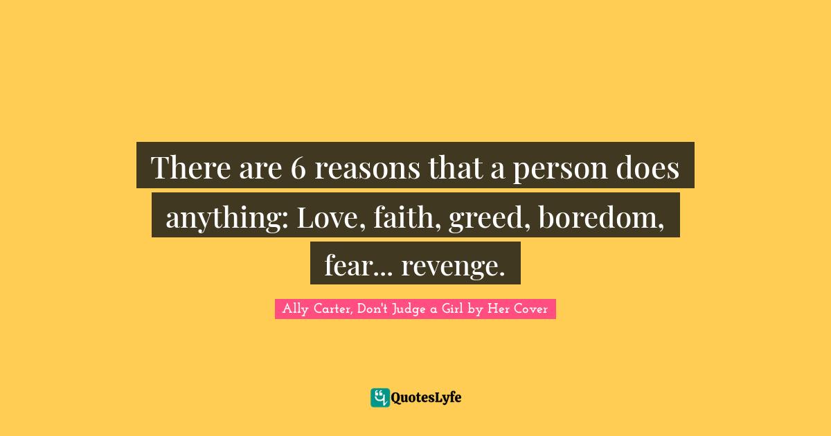 There are 6 reasons that a person does anything: Love, faith, greed, boredom, fear... revenge.