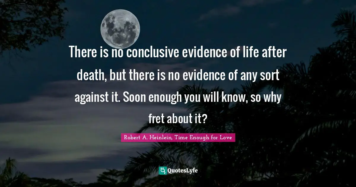 There is no conclusive evidence of life after death, but there is no evidence of any sort against it. Soon enough you will know, so why fret about it?