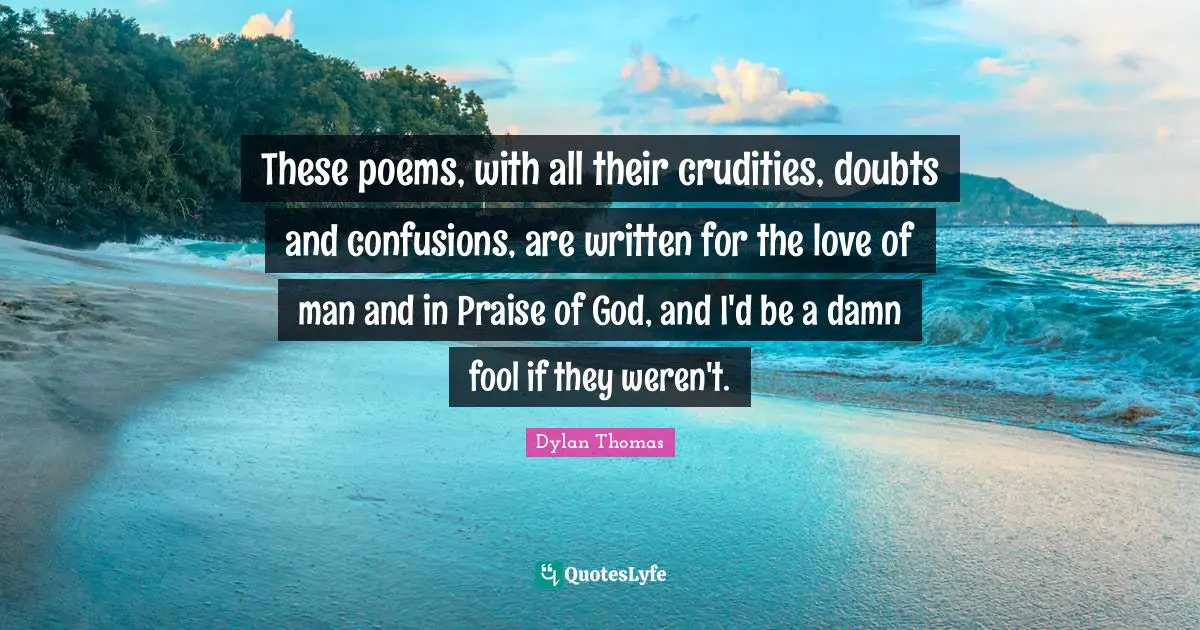 These poems, with all their crudities, doubts and confusions, are written for the love of man and in Praise of God, and I'd be a damn fool if they weren't.