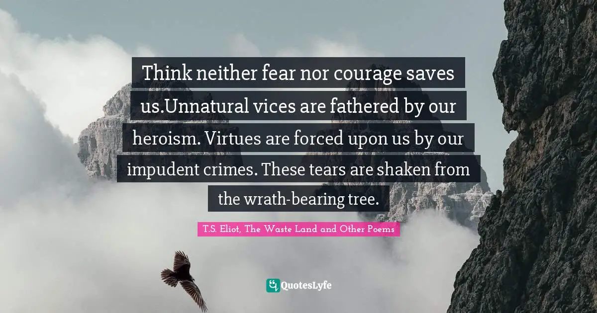 Think neither fear nor courage saves us.Unnatural vices are fathered by our heroism. Virtues are forced upon us by our impudent crimes. These tears are shaken from the wrath-bearing tree.