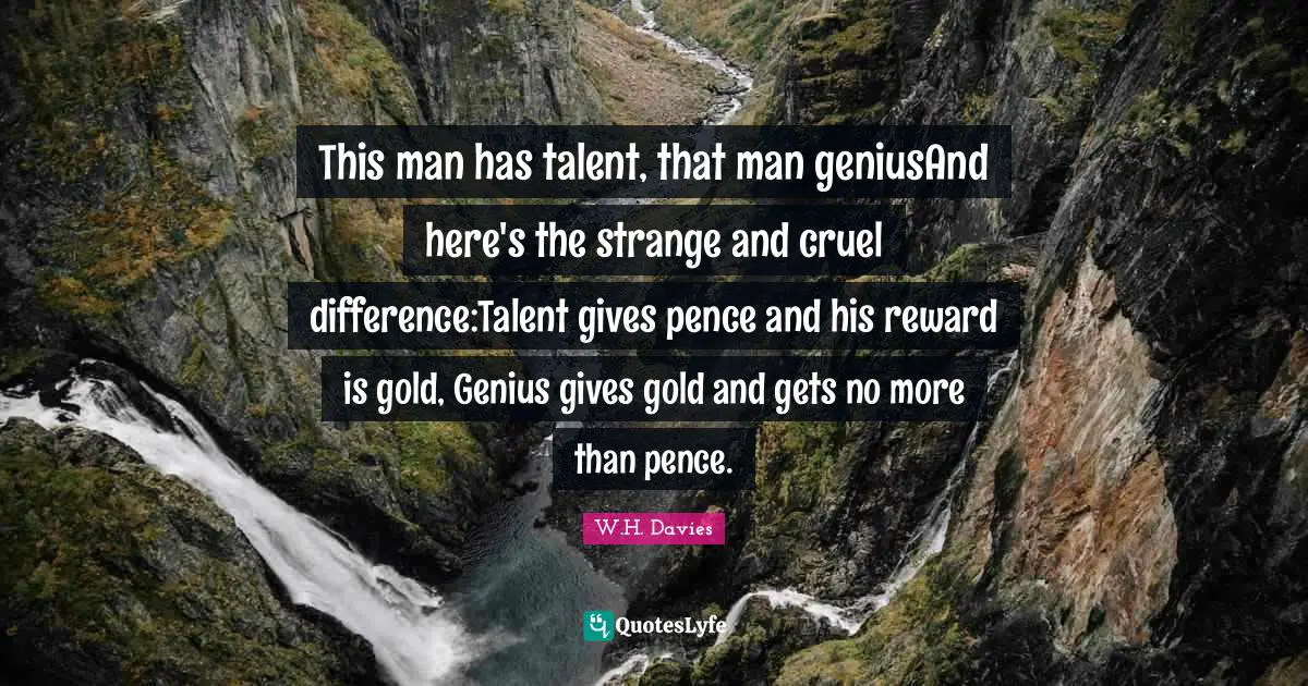 This man has talent, that man geniusAnd here's the strange and cruel difference:Talent gives pence and his reward is gold, Genius gives gold and gets no more than pence.