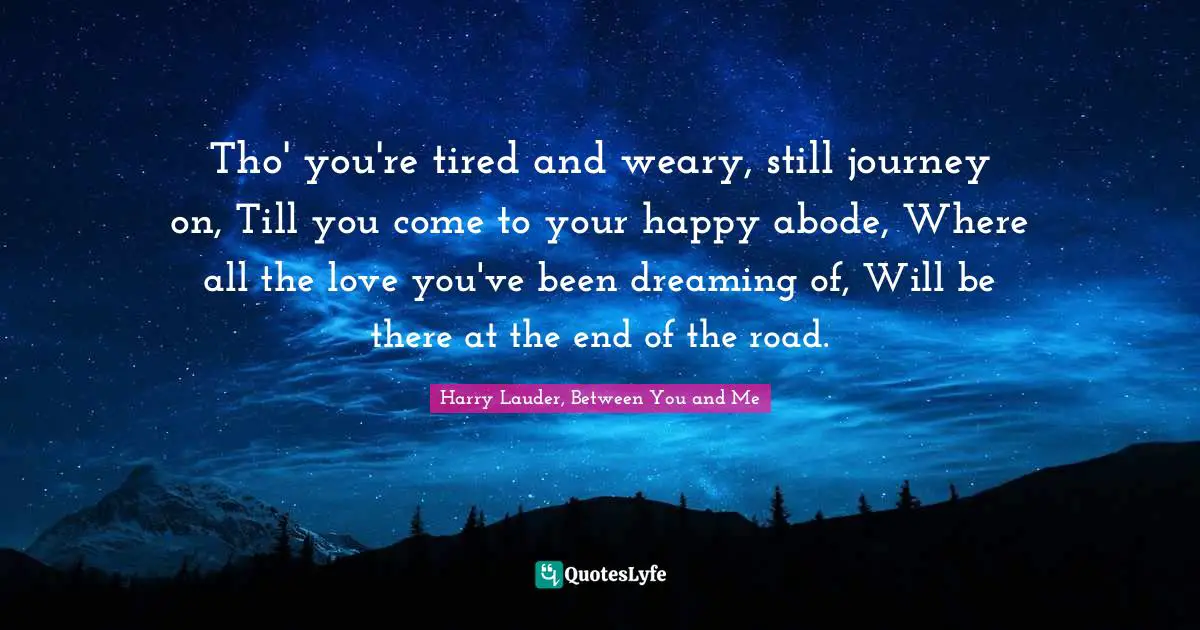 Tho' you're tired and weary, still journey on, Till you come to your happy abode, Where all the love you've been dreaming of, Will be there at the end of the road.