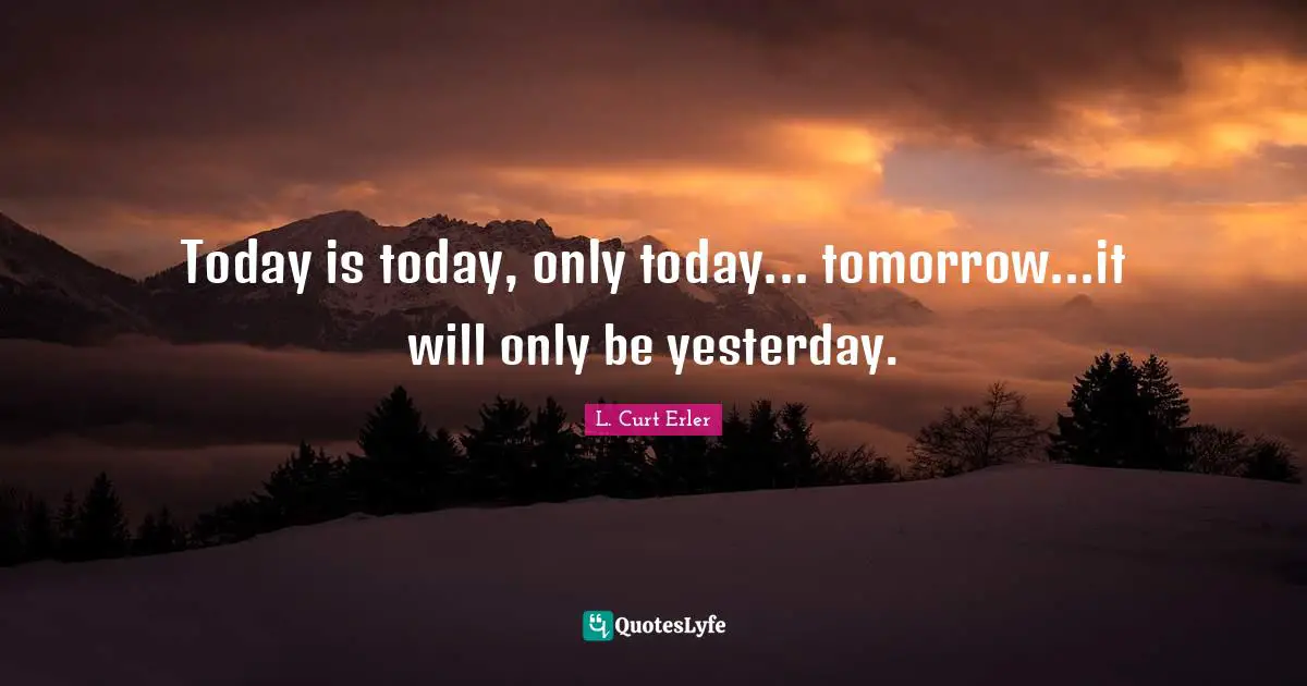 Today is today, only today... tomorrow...it will only be yesterday.