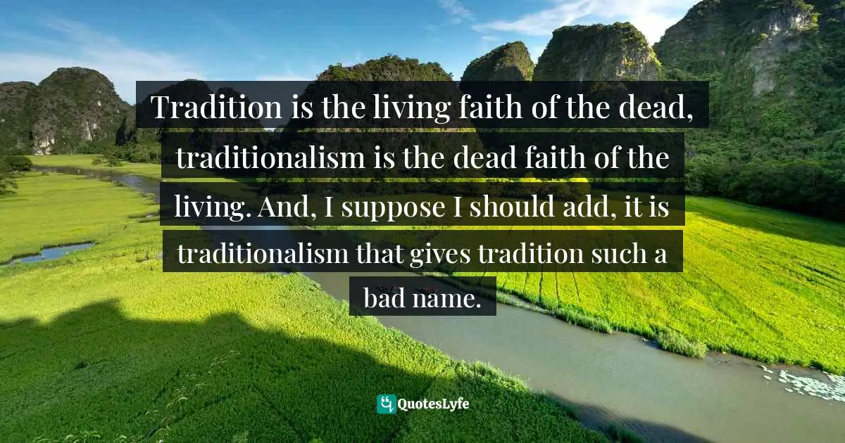 Tradition is the living faith of the dead, traditionalism is the dead faith of the living. And, I suppose I should add, it is traditionalism that gives tradition such a bad name.