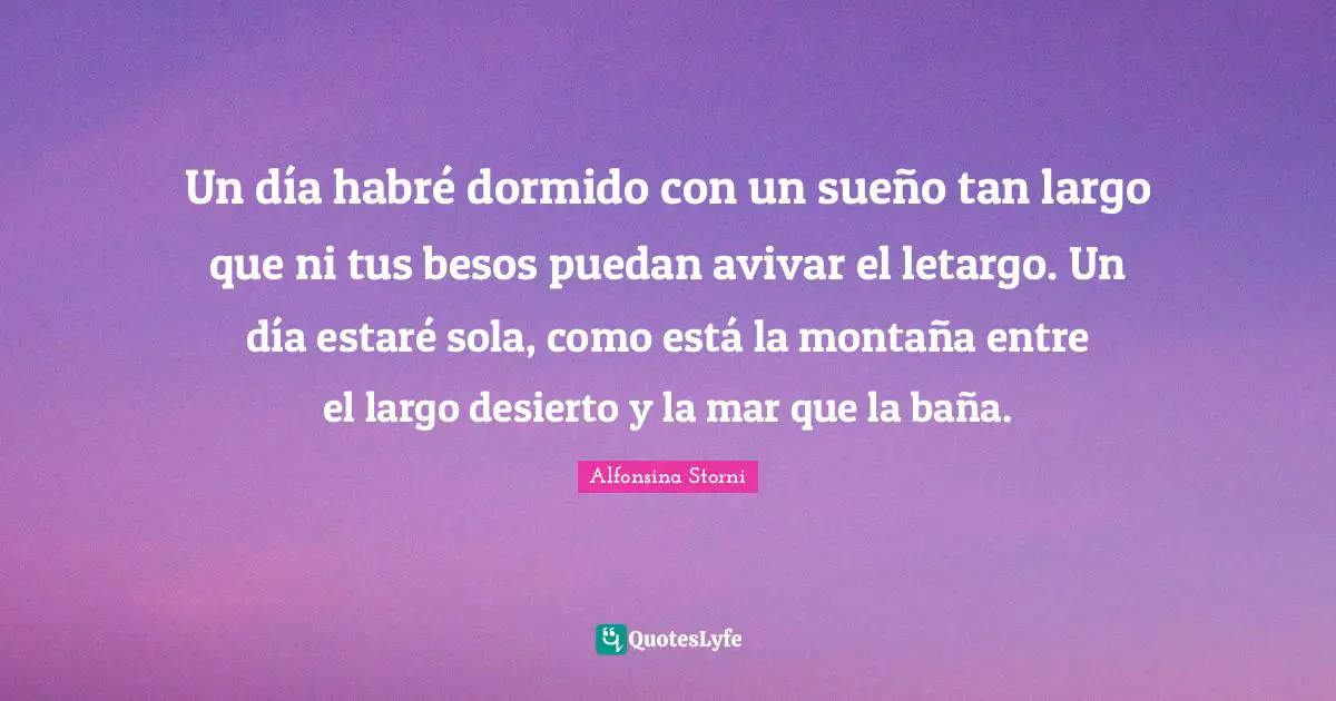 Un día habré dormido con un sueño tan largo que ni tus besos puedan avivar el letargo. Un día estaré sola, como está la montaña entre el largo desierto y la mar que la baña.