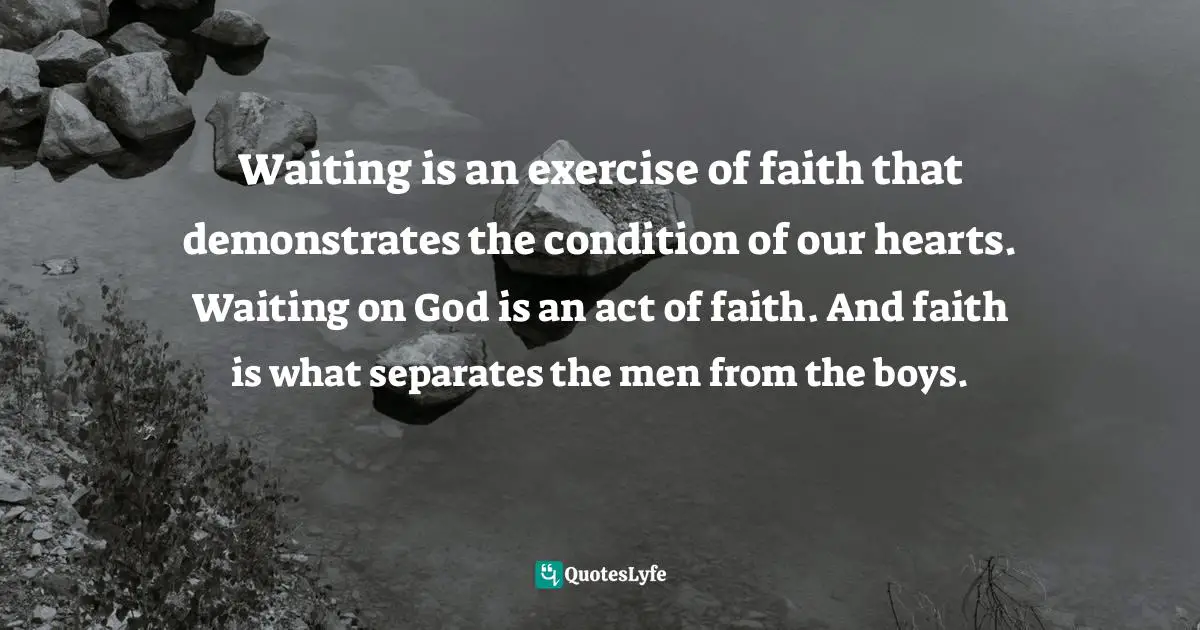 Waiting is an exercise of faith that demonstrates the condition of our hearts. Waiting on God is an act of faith. And faith is what separates the men from the boys.